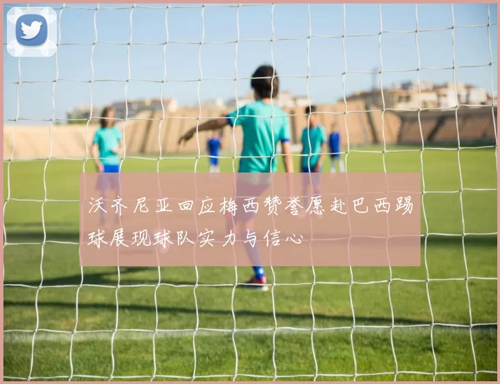 沃齐尼亚回应梅西赞誉愿赴巴西踢球展现球队实力与信心
