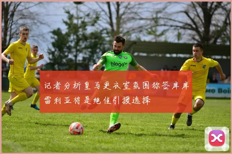 记者分析皇马更衣室氛围称签库库雷利亚将是绝佳引援选择