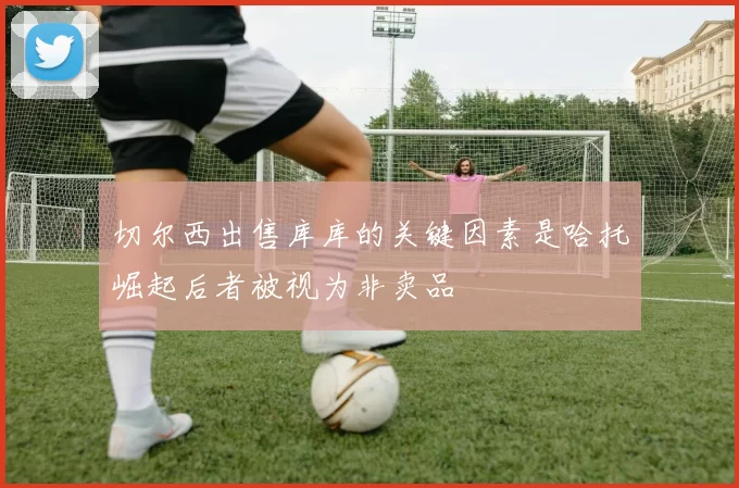 切尔西出售库库的关键因素是哈托崛起后者被视为非卖品