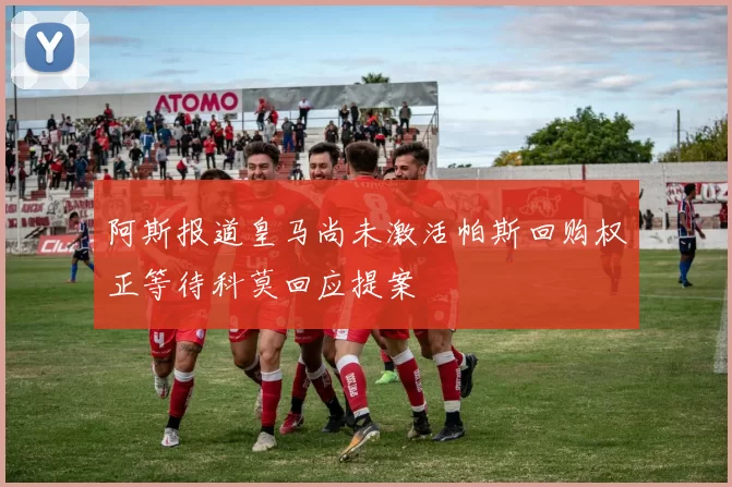 阿斯报道皇马尚未激活帕斯回购权正等待科莫回应提案