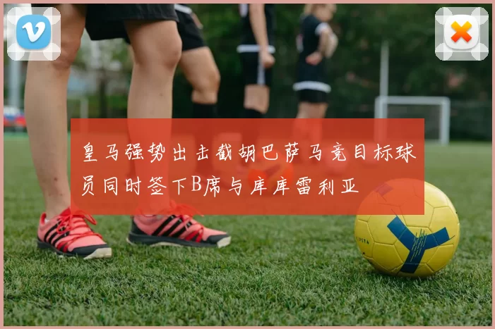 皇马强势出击截胡巴萨马竞目标球员同时签下B席与库库雷利亚