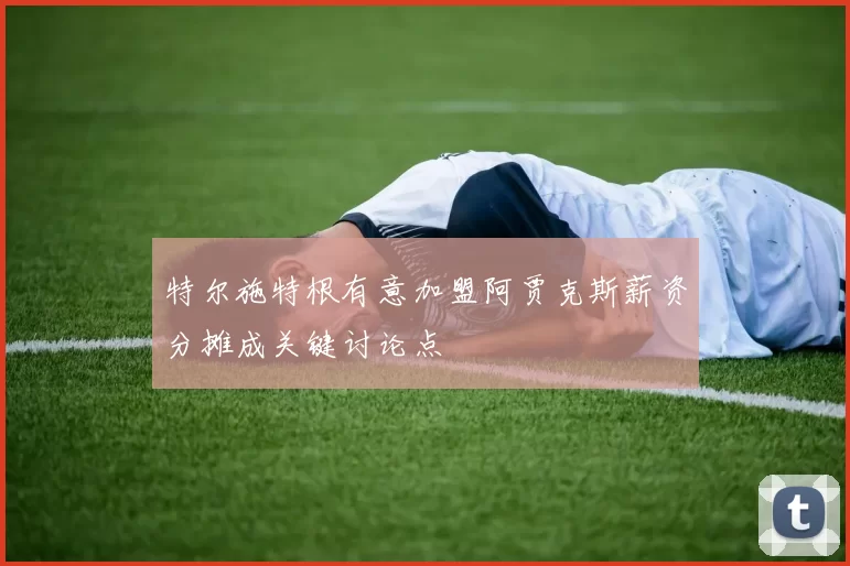 特尔施特根有意加盟阿贾克斯薪资分摊成关键讨论点
