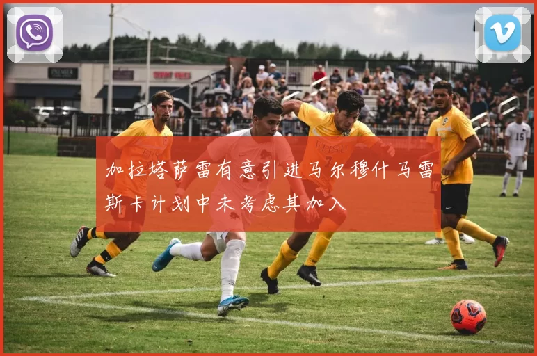 加拉塔萨雷有意引进马尔穆什马雷斯卡计划中未考虑其加入