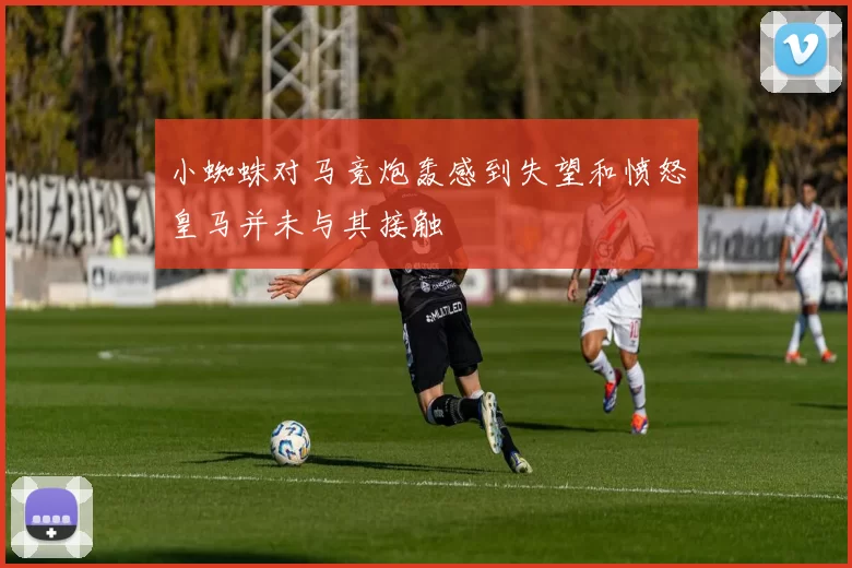 小蜘蛛对马竞炮轰感到失望和愤怒皇马并未与其接触
