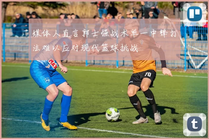 媒体人直言郭士强战术单一中锋打法难以应对现代篮球挑战
