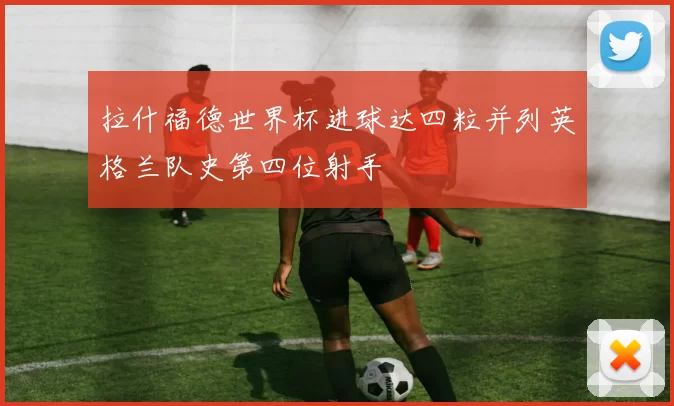 拉什福德世界杯进球达四粒并列英格兰队史第四位射手