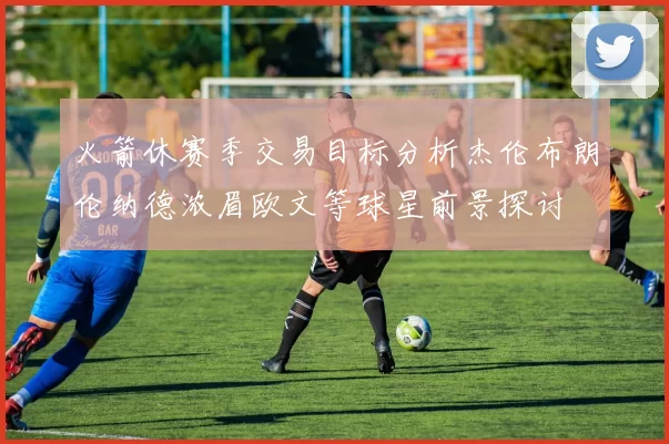 火箭休赛季交易目标分析杰伦布朗伦纳德浓眉欧文等球星前景探讨
