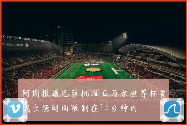 阿斯报道巴萨批准亚马尔世界杯首战出场时间限制在15分钟内