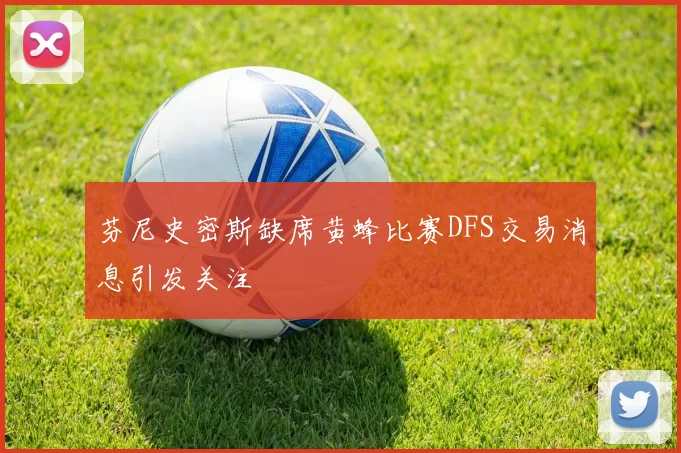 芬尼史密斯缺席黄蜂比赛DFS交易消息引发关注