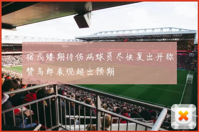 宿茂臻期待伤病球员尽快复出并称赞乌郎表现超出预期